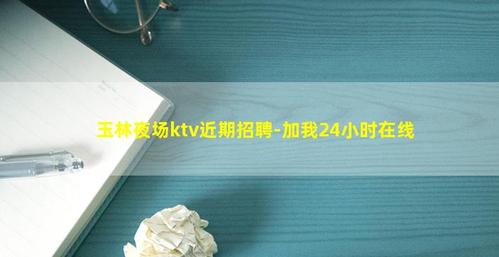 玉林夜场ktv近期招聘-加我24小时在线